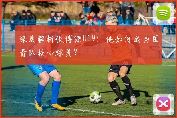 深度解析张博源U19：他如何成为国青队核心球员？