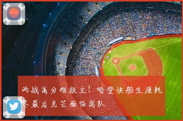 两战高分难救主！哈登快船生涯耗尽最后光芒面临离队
