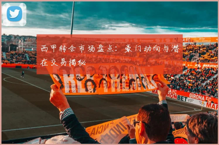 西甲转会市场盘点:豪门动向与潜在交易揭秘