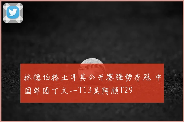 林德伯格土耳其公开赛强势夺冠 中国军团丁文一T13吴阿顺T29