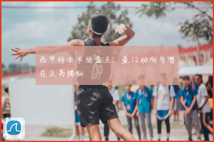 西甲转会市场盘点:豪门动向与潜在交易揭秘