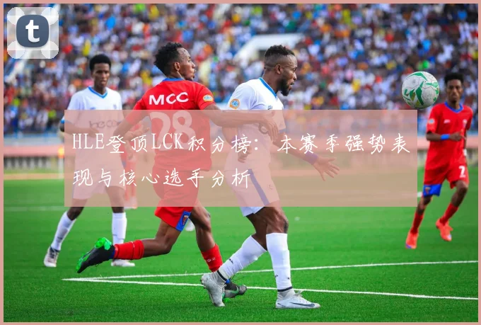 HLE登顶LCK积分榜:本赛季强势表现与核心选手分析