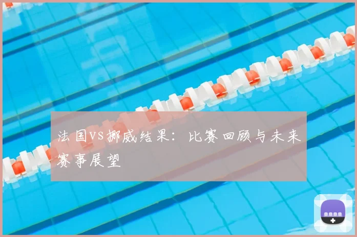 法国vs挪威结果：比赛回顾与未来赛事展望