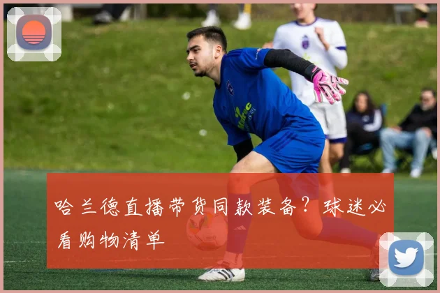 哈兰德直播带货同款装备?球迷必看购物清单